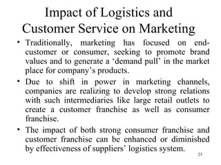 Impact of Logistics and Customer Service on Marketing Traditionally, marketing has focused on end-customer or consumer, seeking to promote brand values and to generate a ‘demand pull’ in the market place for company’s products. Due to shift in power in marketing channels, companies are realizing to develop strong relations with such intermediaries like large retail outlets to create a customer franchise as well as consumer franchise. The impact of both strong consumer franchise and customer franchise can be enhanced or diminished by effectiveness of suppliers’ logistics system.  