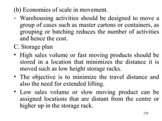(b) Economies of scale in movement. Warehousing activities should be designed to move a group of cases such as master cartons or containers, as grouping or batching reduces the number of activities and hence the cost.  C. Storage plan High sales volume or fast moving products should be stored in a location that minimizes the distance it is moved such as low height storage racks. The objective is to minimize the travel distance and also the need for extended lifting. Low sales volume or slow moving product can be assigned locations that are distant from the centre or higher up in the storage rack.  