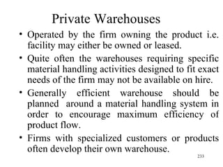 Private Warehouses  Operated by the firm owning the product i.e. facility may either be owned or leased. Quite often the warehouses requiring specific material handling activities designed to fit exact needs of the firm may not be available on hire. Generally efficient warehouse should be planned  around a material handling system in order to encourage maximum efficiency of product flow.  Firms with specialized customers or products often develop their own warehouse. 