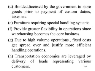 (d) Bonded,licensed by the government to store goods prior to payment of custom duties, taxes etc. (e) Furniture requiring special handling systems. (f) Provide greater flexibility in operations since warehousing becomes the core business. (g) Due to high volume operations., fixed costs get spread over and justify more efficient handling operations. (h) Transportation economies are leveraged by delivery of loads representing various customers.  