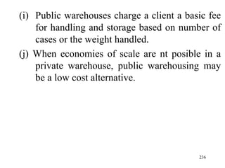 Public warehouses charge a client a basic fee for handling and storage based on number of cases or the weight handled. (j) When economies of scale are nt posible in a private warehouse, public warehousing may be a low cost alternative. 