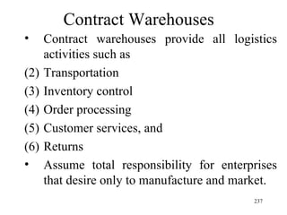Contract Warehouses Contract warehouses provide all logistics activities such as Transportation Inventory control Order processing Customer services, and Returns Assume total responsibility for enterprises that desire only to manufacture and market. 