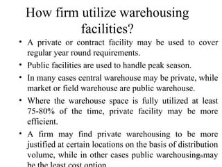 How firm utilize warehousing facilities? A private or contract facility may be used to cover regular year round requirements. Public facilities are used to handle peak season. In many cases central warehouse may be private, while market or field warehouse are public warehouse. Where the warehouse space is fully utilized at least 75-80% of the time, private facility may be more efficient. A firm may find private warehousing to be more justified at certain locations on the basis of distribution volume, while in other cases public warehousing may be the least cost option.  