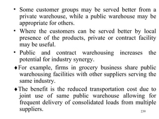 Some customer groups may be served better from a private warehouse, while a public warehouse may be appropriate for others. Where the customers can be served better by local presence of the products, private or contract facility may be useful. Public and contract warehousing increases the potential for industry synergy.   For example, firms in grocery business share public warehousing facilities with other suppliers serving the same industry.   The benefit is the reduced transportation cost due to joint use of same public warehouse allowing for frequent delivery of consolidated loads from multiple suppliers. 