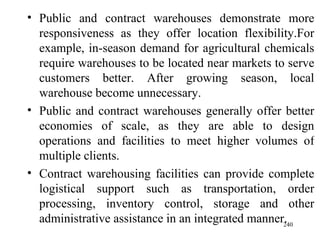Public and contract warehouses demonstrate more responsiveness as they offer location flexibility.For example, in-season demand for agricultural chemicals require warehouses to be located near markets to serve customers better. After growing season, local warehouse become unnecessary.  Public and contract warehouses generally offer better economies of scale, as they are able to design operations and facilities to meet higher volumes of multiple clients. Contract warehousing facilities can provide complete logistical support such as transportation, order processing, inventory control, storage and other administrative assistance in an integrated manner. 