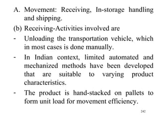 Movement: Receiving, In-storage handling and shipping. Receiving-Activities involved are Unloading the transportation vehicle, which in most cases is done manually. In Indian context, limited automated and mechanized methods have been developed that are suitable to varying product characteristics. The product is hand-stacked on pallets to form unit load for movement efficiency. 