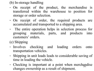 (b) In-storage handling On receipt of the product, the merchandise is transferred within the warehouse to position for storage or order selection. On receipt of order, the required products are accumulated and transported to a shipping area. The entire operation helps in selection process for grouping materials, parts, and products into customers’ orders.  (c) Shipping Involves checking and loading orders onto transportation vehicles. Shipping in unit loads leads to considerable saving of time in loading the vehicle. Checking is important at a point when merchandise changes ownership as a result of shipment. 