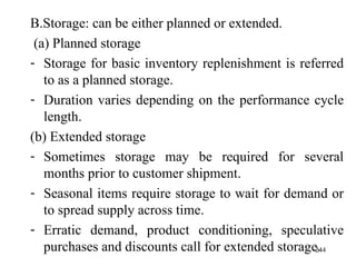 B.Storage: can be either planned or extended. (a) Planned storage Storage for basic inventory replenishment is referred to as a planned storage. Duration varies depending on the performance cycle length. (b) Extended storage Sometimes storage may be required for several months prior to customer shipment. Seasonal items require storage to wait for demand or to spread supply across time. Erratic demand, product conditioning, speculative purchases and discounts call for extended storage.  