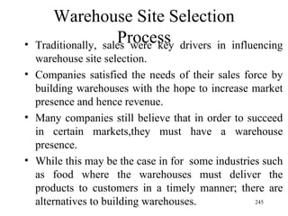 Warehouse Site Selection Process Traditionally, sales were key drivers in influencing warehouse site selection. Companies satisfied the needs of their sales force by building warehouses with the hope to increase market presence and hence revenue. Many companies still believe that in order to succeed in certain markets,they must have a warehouse presence. While this may be the case in for  some industries such as food where the warehouses must deliver the products to customers in a timely manner; there are alternatives to building warehouses.  