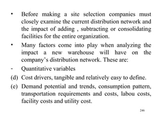 Before making a site selection companies must closely examine the current distribution network and the impact of adding , subtracting or consolidating facilities for the entire organization. Many factors come into play when analyzing the impact a new warehouse will have on the company’s distribution network. These are: Quantitative variables Cost drivers, tangible and relatively easy to define. Demand potential and trends, consumption pattern, transportation requirements and costs, labou costs, facility costs and utility cost.  