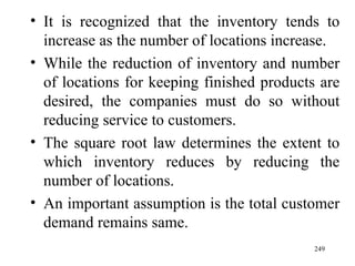 It is recognized that the inventory tends to increase as the number of locations increase. While the reduction of inventory and number of locations for keeping finished products are desired, the companies must do so without reducing service to customers. The square root law determines the extent to which inventory reduces by reducing the number of locations. An important assumption is the total customer demand remains same. 