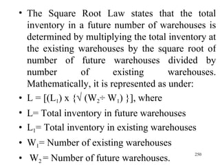 The Square Root Law states that the total inventory in a future number of warehouses is determined by multiplying the total inventory at the existing warehouses by the square root of number of future warehouses divided by number of existing warehouses. Mathematically, it is represented as under: L = [(L 1 ) x {   (W 2 ÷ W 1 ) }], where  L= Total inventory in future warehouses L 1 = Total inventory in existing warehouses W 1 = Number of existing warehouses W 2  = Number of future warehouses. 