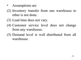 Assumptions are Inventory transfer from one warehouse to other is not done. Lead time does not vary. Customer service level does not change from any warehouse. Demand level is well distributed from all warehouse.  