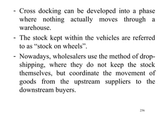 Cross docking can be developed into a phase where nothing actually moves through a warehouse. The stock kept within the vehicles are referred to as “stock on wheels”. Nowadays, wholesalers use the method of drop-shipping, where they do not keep the stock themselves, but coordinate the movement of goods from the upstream suppliers to the downstream buyers.  