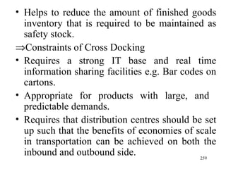 Helps to reduce the amount of finished goods inventory that is required to be maintained as safety stock.  Constraints of Cross Docking Requires a strong IT base and real time information sharing facilities e.g. Bar codes on cartons. Appropriate for products with large, and  predictable demands. Requires that distribution centres should be set up such that the benefits of economies of scale in transportation can be achieved on both the inbound and outbound side. 