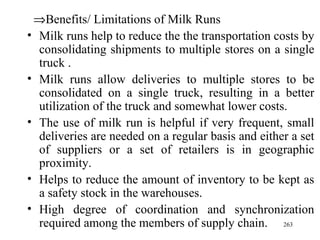  Benefits/ Limitations of Milk Runs Milk runs help to reduce the the transportation costs by consolidating shipments to multiple stores on a single truck . Milk runs allow deliveries to multiple stores to be consolidated on a single truck, resulting in a better utilization of the truck and somewhat lower costs. The use of milk run is helpful if very frequent, small deliveries are needed on a regular basis and either a set of suppliers or a set of retailers is in geographic proximity. Helps to reduce the amount of inventory to be kept as a safety stock in the warehouses. High degree of coordination and synchronization required among the members of supply chain. 