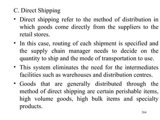 C. Direct Shipping Direct shipping refer to the method of distribution in which goods come directly from the suppliers to the retail stores. In this case, routing of each shipment is specified and the supply chain manager needs to decide on the quantity to ship and the mode of transportation to use. This system eliminates the need for the intermediates facilities such as warehouses and distribution centres. Goods that are generally distributed through the method of direct shipping are certain perishable items, high volume goods, high bulk items and specialty products. 