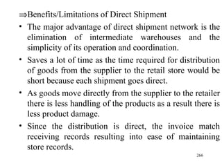  Benefits/Limitations of Direct Shipment The major advantage of direct shipment network is the elimination of intermediate warehouses and the simplicity of its operation and coordination. Saves a lot of time as the time required for distribution of goods from the supplier to the retail store would be short because each shipment goes direct. As goods move directly from the supplier to the retailer there is less handling of the products as a result there is less product damage. Since the distribution is direct, the invoice match receiving records resulting into ease of maintaining store records. 