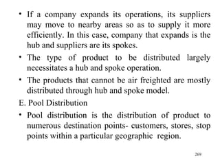 If a company expands its operations, its suppliers may move to nearby areas so as to supply it more efficiently. In this case, company that expands is the hub and suppliers are its spokes. The type of product to be distributed largely necessitates a hub and spoke operation.  The products that cannot be air freighted are mostly distributed through hub and spoke model. E. Pool Distribution Pool distribution is the distribution of product to numerous destination points- customers, stores, stop points within a particular geographic  region.  
