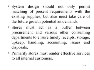 System design should not only permit matching of present requirements with the existing supplies, but also must take care of the future growth potential an demands. Stores must act as a buffer between procurement and various other consuming departments to ensure timely receipts, storage, upkeep, handling, accounting, issues and disposals. Primarily stores must render effective services to all internal customers.  