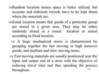  Random location means space is better utilized, but accurate and elaborate records have to be kept about where the materials are.  Zonal location means that goods of a particular group are stored in a given area. They may be either randomly stored in a zoned  location or stored according to fixed location.    A large mechanized stores is characterized by grouping together the fast moving or high turnover goods, and medium and slow moving items.    Fast moving materials are usually positioned near the input and output end of a store with the objective of reducing travel time and thus speeding the process throughout. 