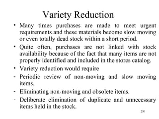 Variety Reduction Many times purchases are made to meet urgent requirements and these materials become slow moving or even totally dead stock within a short period. Quite often, purchases are not linked with stock availability because of the fact that many items are not properly identified and included in the stores catalog. Variety reduction would require Periodic review of non-moving and slow moving items. Eliminating non-moving and obsolete items. Deliberate elimination of duplicate and unnecessary items held in the stock. 