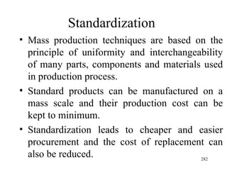 Standardization Mass production techniques are based on the principle of uniformity and interchangeability of many parts, components and materials used in production process. Standard products can be manufactured on a mass scale and their production cost can be kept to minimum. Standardization leads to cheaper and easier procurement and the cost of replacement can also be reduced.  