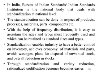 In India, Bureau of Indian Standards/ Indian Standards Institution is the national body that deals with standardization at national level. The standardization can be done in respect of products, processes, materials, parts, components etc. With the help of frequency distribution, it is easy to ascertain the sizes and types most frequently used and which can be retained as standard sizes and types. Standardization enables industry to have a better control on inventory, achieves economy  of materials and parts, avoids wastages, plans for disposal of unwanted stock, and overall reduction in stocks.  Through standardization and variety reduction, rationalized codification becomes becomes easier.  
