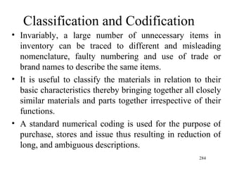 Classification and Codification  Invariably, a large number of unnecessary items in inventory can be traced to different and misleading nomenclature, faulty numbering and use of trade or brand names to describe the same items. It is useful to classify the materials in relation to their basic characteristics thereby bringing together all closely similar materials and parts together irrespective of their functions. A standard numerical coding is used for the purpose of purchase, stores and issue thus resulting in reduction of long, and ambiguous descriptions.  