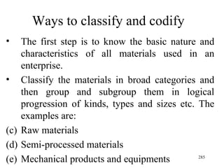 Ways to classify and codify The first step is to know the basic nature and characteristics of all materials used in an enterprise. Classify the materials in broad categories and then group and subgroup them in logical progression of kinds, types and sizes etc. The examples are: Raw materials Semi-processed materials Mechanical products and equipments 