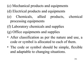 (c) Mechanical products and equipments (d) Electrical products and equipments (e) Chemicals, allied products, chemical processing equipments (f) Laboratory chemicals and supplies (g) Office equipments and supplies After classification as per the nature and use, a code or symbol is allocated to each of them. The code or symbol should be simple, flexible and adaptable to changing situations.  