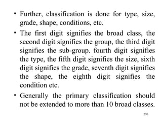 Further, classification is done for type, size, grade, shape, conditions, etc. The first digit signifies the broad class, the second digit signifies the group, the third digit signifies the sub-group. fourth digit signifies the type, the fifth digit signifies the size, sixth digit signifies the grade, seventh digit signifies the shape, the eighth digit signifies the condition etc. Generally the primary classification should not be extended to more than 10 broad classes. 