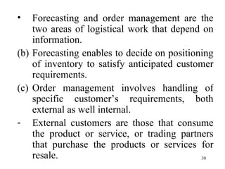 Forecasting and order management are the two areas of logistical work that depend on information. Forecasting enables to decide on positioning of inventory to satisfy anticipated customer requirements. Order management involves handling of specific customer’s requirements, both external as well internal. External customers are those that consume the product or service, or trading partners that purchase the products or services for resale.  