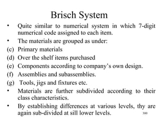 Brisch System Quite similar to numerical system in which 7-digit numerical code assigned to each item. The materials are grouped as under: Primary materials Over the shelf items purchased Components according to company’s own design. Assemblies and subassemblies. Tools, jigs and fixtures etc. Materials are further subdivided according to their class characteristics. By establishing differences at various levels, thy are again sub-divided at sill lower levels.  