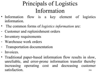 Principals of Logistics Information Information flow is a key element of logistics information. The common forms of  logistics information  are: Customer and replenishment orders Inventory requirements Warehouse work orders Transportation documentation Invoices. Traditional paper-based information flow results in slow, unreliable, and error-prone information transfer thereby increasing operating cost and decreasing customer satisfaction. 