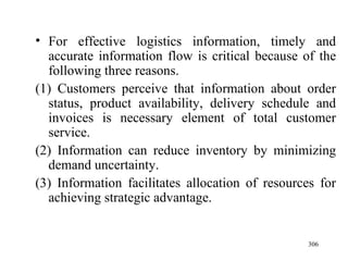 For effective logistics information, timely and accurate information flow is critical because of the following three reasons. (1) Customers perceive that information about order status, product availability, delivery schedule and invoices is necessary element of total customer service.  (2) Information can reduce inventory by minimizing demand uncertainty. (3) Information facilitates allocation of resources for achieving strategic advantage. 