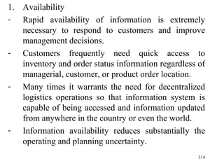 Availability Rapid availability of information is extremely necessary to respond to customers and improve management decisions. Customers frequently need quick access to inventory and order status information regardless of managerial, customer, or product order location. Many times it warrants the need for decentralized logistics operations so that information system is capable of being accessed and information updated from anywhere in the country or even the world. Information availability reduces substantially the operating and planning uncertainty. 