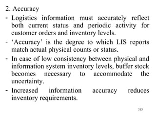 2. Accuracy Logistics information must accurately reflect both current status and periodic activity for customer orders and inventory levels. ‘ Accuracy’ is the degree to which LIS reports match actual physical counts or status. In case of low consistency between physical and information system inventory levels, buffer stock becomes necessary to accommodate the uncertainty. Increased information accuracy reduces inventory requirements.  
