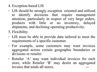 4. Exception-based LIS LIS should be strongly exception  oriented and utilized to identify decisions that require management attention, particularly in respect of very large orders, products with little or no inventory, delayed shipments, and declining operating productivity. 5. Flexibility LIS must be able to provide data tailored to meet the requirements of a specific customer. For example, some customers may want invoices aggregated across certain geographic boundaries or divisions or retailer. Retailer ‘A’ may want individual invoices for each store, while Retailer ‘B’ may desire an aggregated invoice that totals all stores. 