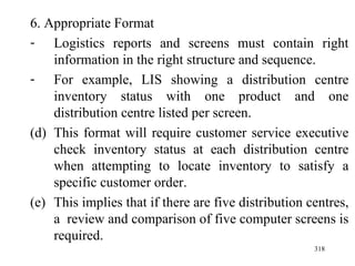 6. Appropriate Format Logistics reports and screens must contain right information in the right structure and sequence. For example, LIS showing a distribution centre inventory status with one product and one distribution centre listed per screen. This format will require customer service executive check inventory status at each distribution centre when attempting to locate inventory to satisfy a specific customer order. This implies that if there are five distribution centres, a  review and comparison of five computer screens is required.  