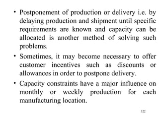 Postponement of production or delivery i.e. by delaying production and shipment until specific requirements are known and capacity can be allocated is another method of solving such problems. Sometimes, it may become necessary to offer customer incentives such as discounts or allowances in order to postpone delivery. Capacity constraints have a major influence on monthly or weekly production for each manufacturing location. 