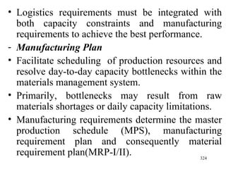 Logistics requirements must be integrated with both capacity constraints and manufacturing requirements to achieve the best performance. Manufacturing Plan Facilitate scheduling  of production resources and resolve day-to-day capacity bottlenecks within the materials management system. Primarily, bottlenecks may result from raw materials shortages or daily capacity limitations. Manufacturing requirements determine the master production schedule (MPS), manufacturing requirement plan and consequently material requirement plan(MRP- I/II). 
