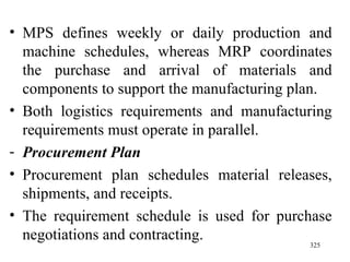 MPS defines weekly or daily production and machine schedules, whereas MRP coordinates the purchase and arrival of materials and components to support the manufacturing plan. Both logistics requirements and manufacturing requirements must operate in parallel. Procurement Plan Procurement plan   schedules material releases, shipments, and receipts. The requirement schedule is used for purchase negotiations and contracting. 