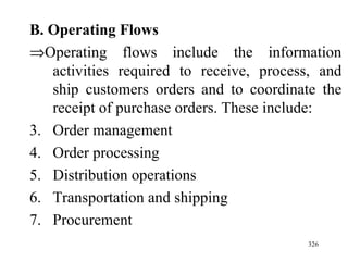 B. Operating Flows  Operating flows include the information activities required to receive, process, and ship customers orders and to coordinate the receipt of purchase orders. These include: Order management Order processing Distribution operations Transportation and shipping Procurement  