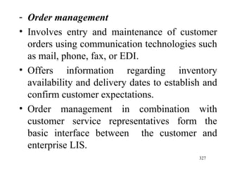 Order management Involves   entry and maintenance of customer orders using communication technologies such as mail, phone, fax, or EDI. Offers information regarding inventory availability and delivery dates to establish and confirm customer expectations. Order management in combination with customer service representatives form the basic interface between  the customer and enterprise LIS.  