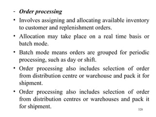 Order processing Involves assigning and allocating available inventory to customer and replenishment orders. Allocation may take place on a real time basis or batch mode. Batch mode means orders are grouped for periodic processing, such as day or shift. Order processing also includes selection of order from distribution centre or warehouse and pack it for shipment. Order processing also includes selection of order from distribution centres or warehouses and pack it for shipment.  