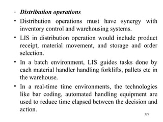 Distribution operations Distribution operations must have synergy with inventory control and warehousing systems. LIS in distribution operation would include product receipt, material movement, and storage and order selection. In a batch environment, LIS guides tasks done by each material handler handling forklifts, pallets etc in the warehouse. In a real-time time environments, the technologies like bar coding, automated handling equipment are used to reduce time elapsed between the decision and action. 