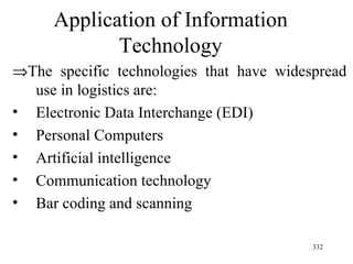 Application of Information Technology  The specific technologies that have widespread use in logistics are:  Electronic Data Interchange (EDI) Personal Computers Artificial intelligence Communication technology Bar coding and scanning 