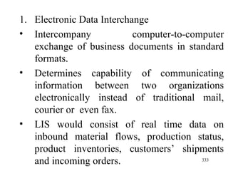 Electronic Data Interchange Intercompany computer-to-computer exchange of business documents in standard formats. Determines capability of communicating information between two organizations electronically instead of traditional mail, courier or  even fax. LIS would consist of real time data on inbound material flows, production status, product inventories, customers’ shipments and incoming orders.  