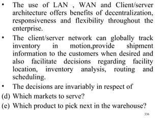 The use of LAN , WAN and Client/server architecture offers benefits of decentralization, responsiveness and flexibility throughout the enterprise. The client/server network can globally track inventory in motion,provide shipment information to the customers when desired and also facilitate decisions regarding facility location, inventory analysis, routing and scheduling. The decisions are invariably in respect of Which markets to serve? Which product to pick next in the warehouse? 